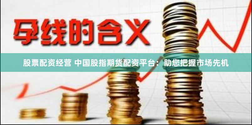 股票配资经营 中国股指期货配资平台：助您把握市场先机
