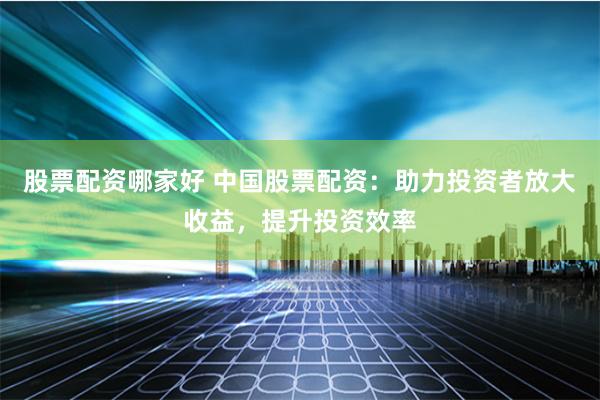 股票配资哪家好 中国股票配资：助力投资者放大收益，提升投资效率