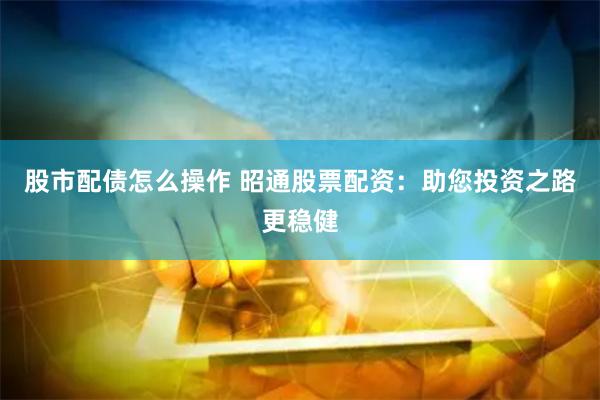 股市配债怎么操作 昭通股票配资：助您投资之路更稳健
