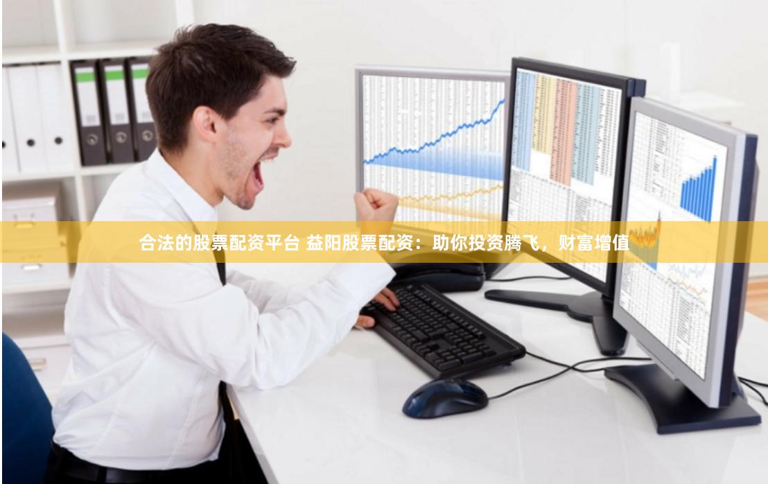 合法的股票配资平台 益阳股票配资：助你投资腾飞，财富增值