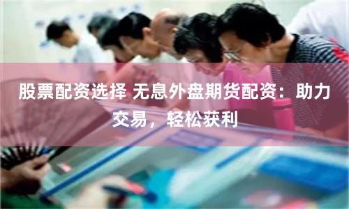 股票配资选择 无息外盘期货配资：助力交易，轻松获利