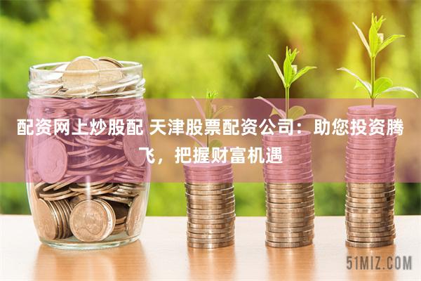 配资网上炒股配 天津股票配资公司：助您投资腾飞，把握财富机遇