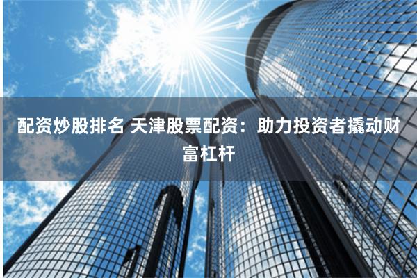 配资炒股排名 天津股票配资：助力投资者撬动财富杠杆