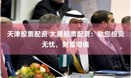 天津股票配资 太原股票配资：助您投资无忧，财富增值