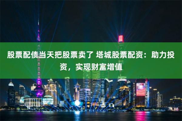 股票配债当天把股票卖了 塔城股票配资：助力投资，实现财富增值