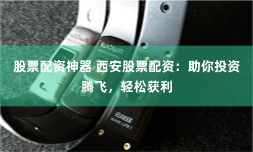 股票配资神器 西安股票配资：助你投资腾飞，轻松获利