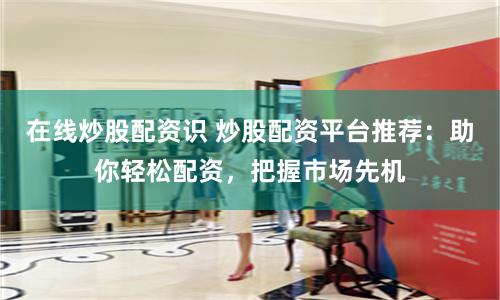 在线炒股配资识 炒股配资平台推荐：助你轻松配资，把握市场先机