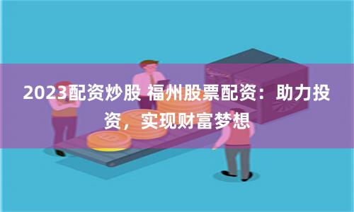 2023配资炒股 福州股票配资：助力投资，实现财富梦想