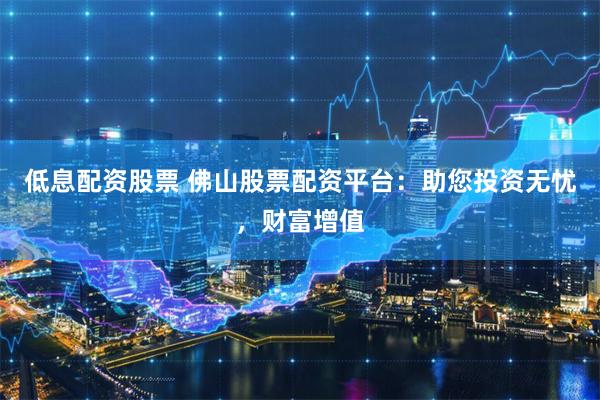 低息配资股票 佛山股票配资平台：助您投资无忧，财富增值