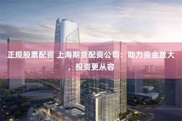 正规股票配资 上海期货配资公司：助力资金放大，投资更从容