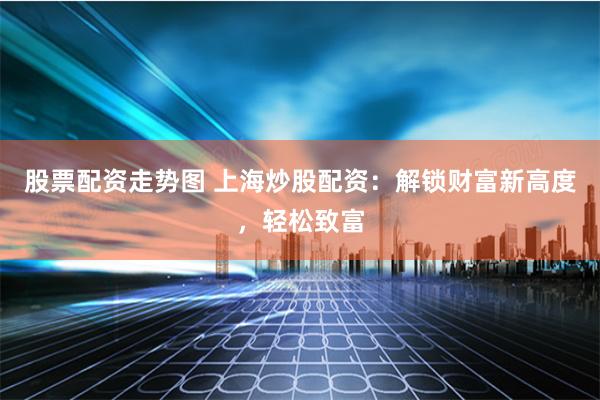 股票配资走势图 上海炒股配资：解锁财富新高度，轻松致富