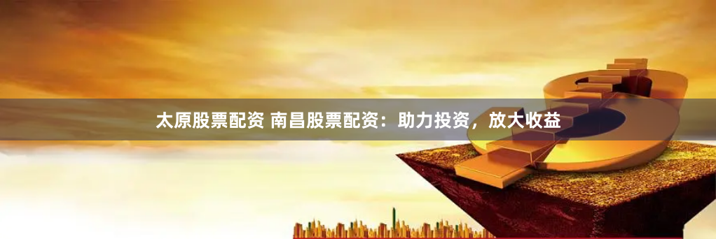 太原股票配资 南昌股票配资：助力投资，放大收益