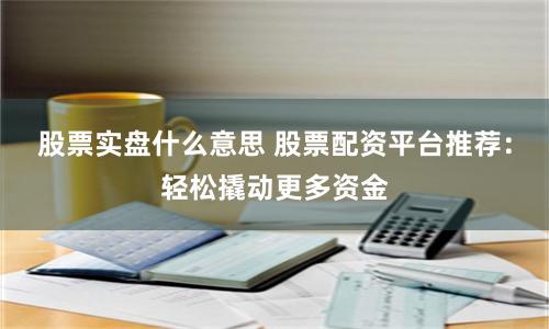 股票实盘什么意思 股票配资平台推荐：轻松撬动更多资金