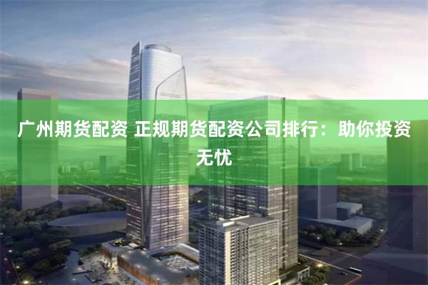 广州期货配资 正规期货配资公司排行：助你投资无忧