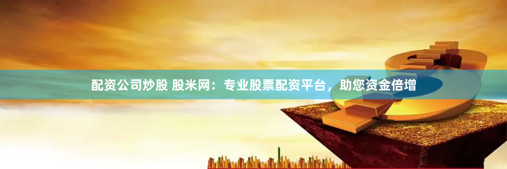 配资公司炒股 股米网：专业股票配资平台，助您资金倍增