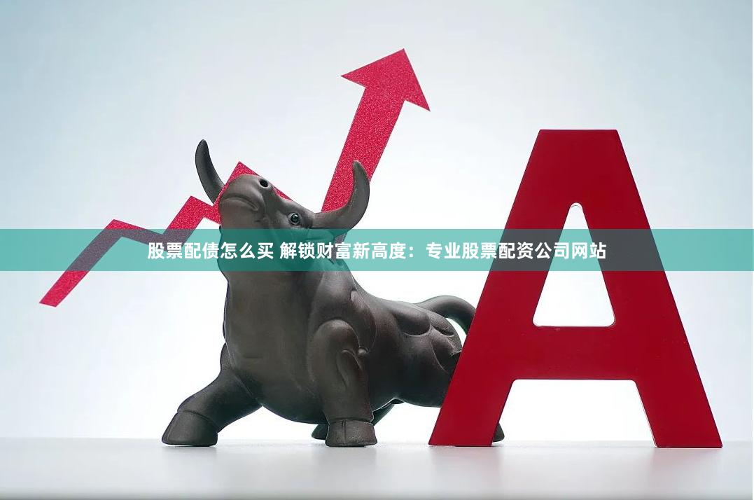 股票配债怎么买 解锁财富新高度：专业股票配资公司网站