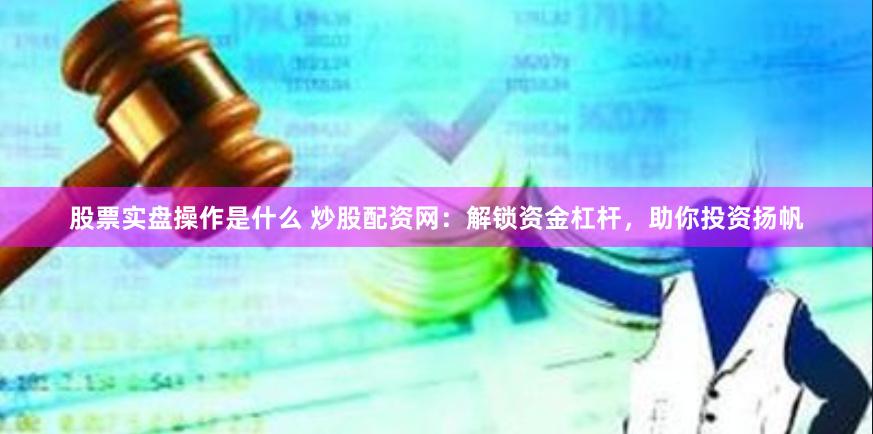 股票实盘操作是什么 炒股配资网：解锁资金杠杆，助你投资扬帆