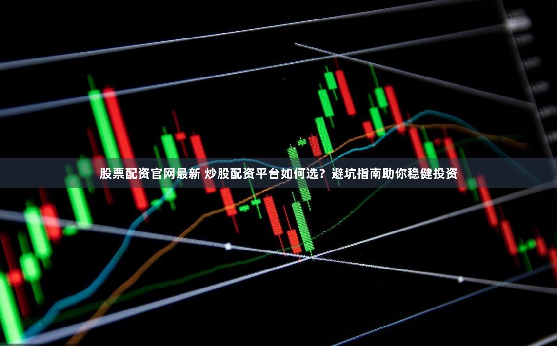 股票配资官网最新 炒股配资平台如何选？避坑指南助你稳健投资