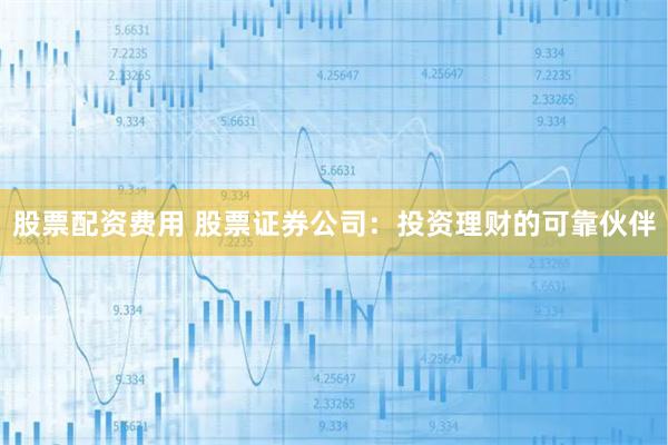 股票配资费用 股票证券公司：投资理财的可靠伙伴