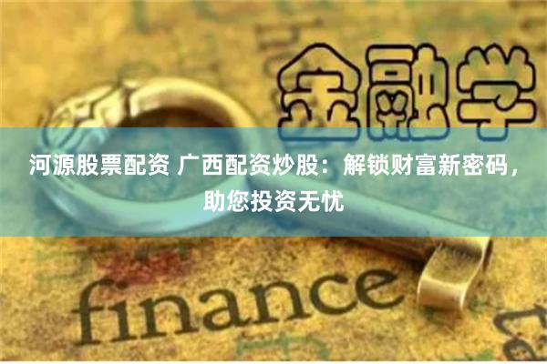 河源股票配资 广西配资炒股：解锁财富新密码，助您投资无忧