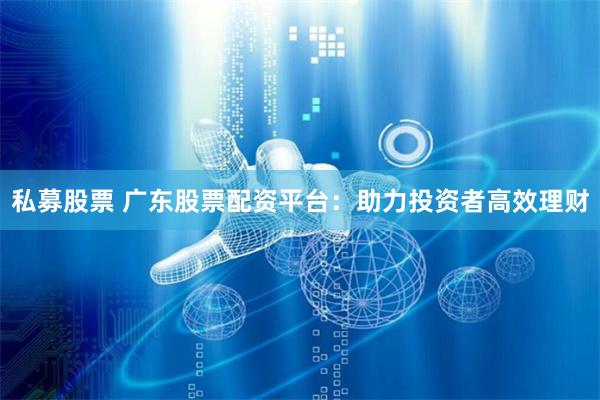 私募股票 广东股票配资平台：助力投资者高效理财