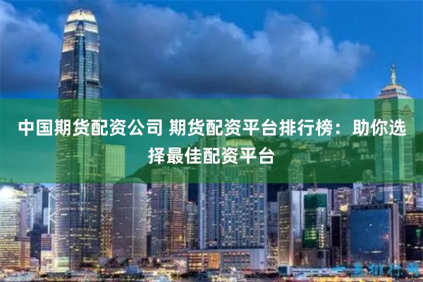 中国期货配资公司 期货配资平台排行榜：助你选择最佳配资平台