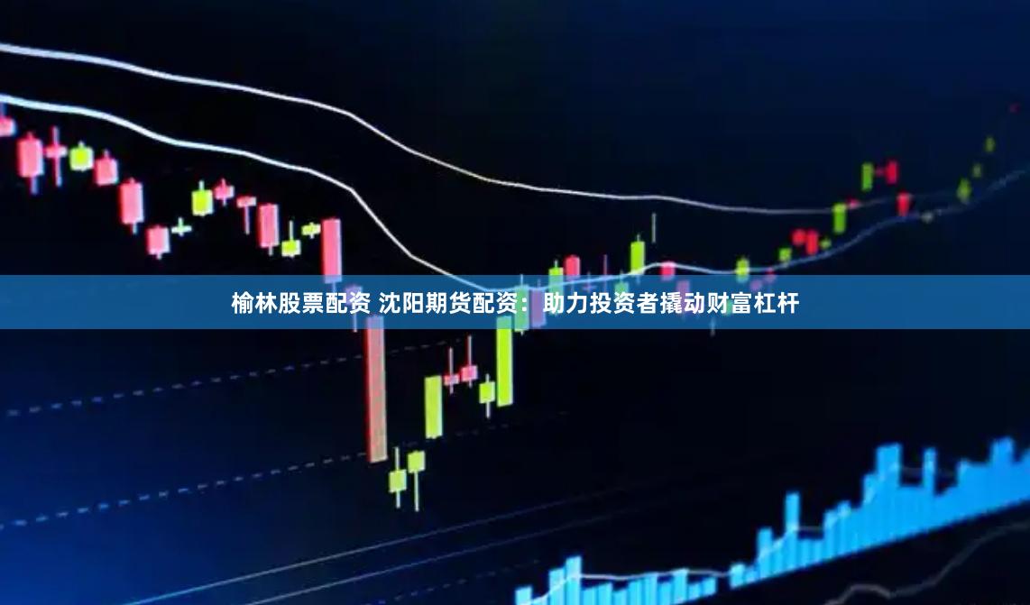榆林股票配资 沈阳期货配资：助力投资者撬动财富杠杆