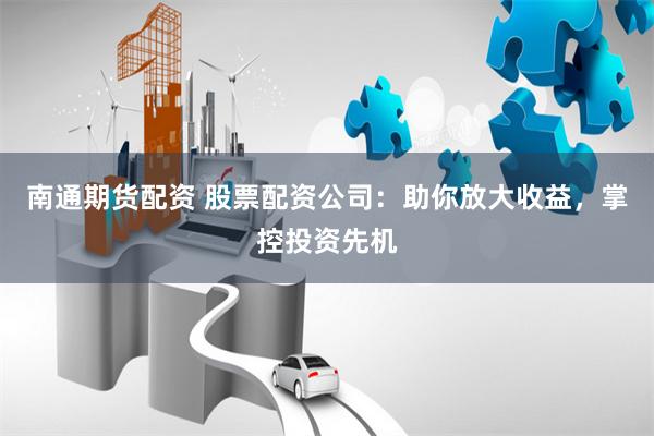 南通期货配资 股票配资公司：助你放大收益，掌控投资先机