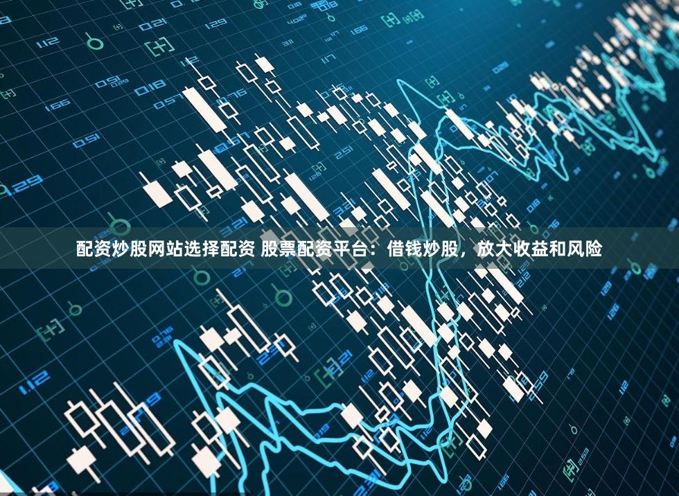 配资炒股网站选择配资 股票配资平台：借钱炒股，放大收益和风险