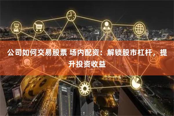 公司如何交易股票 场内配资：解锁股市杠杆，提升投资收益