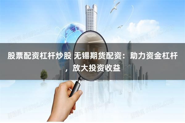 股票配资杠杆炒股 无锡期货配资：助力资金杠杆，放大投资收益